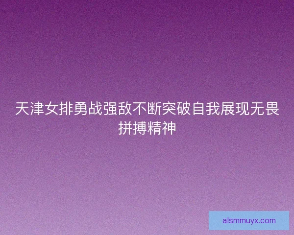 天津女排勇战强敌不断突破自我展现无畏拼搏精神 天津女排勇战强敌不断突破自我展现无畏拼搏精神