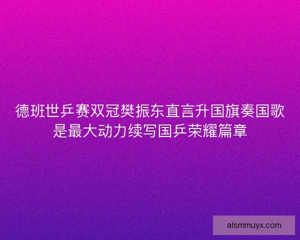 德班世乒赛双冠樊振东直言升国旗奏国歌是最大动力续写国乒荣耀篇章