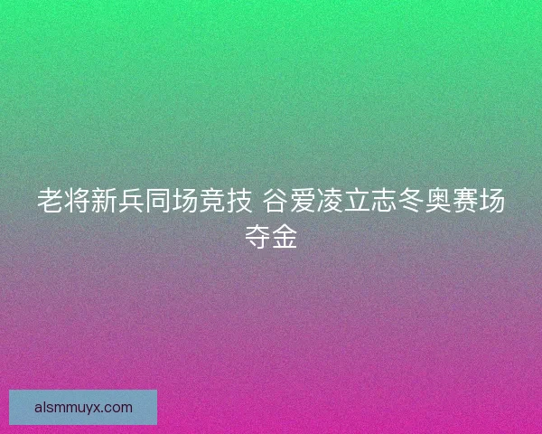 老将新兵同场竞技 谷爱凌立志冬奥赛场夺金