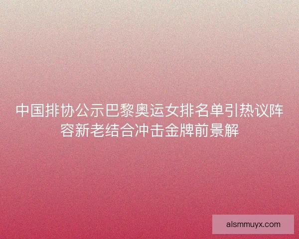 中国排协公示巴黎奥运女排名单引热议阵容新老结合冲击金牌前景解