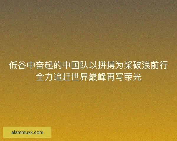 低谷中奋起的中国队以拼搏为桨破浪前行全力追赶世界巅峰再写荣光