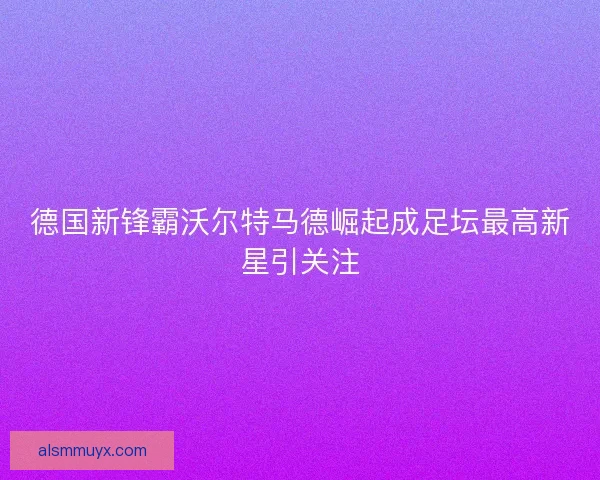 德国新锋霸沃尔特马德崛起成足坛最高新星引关注