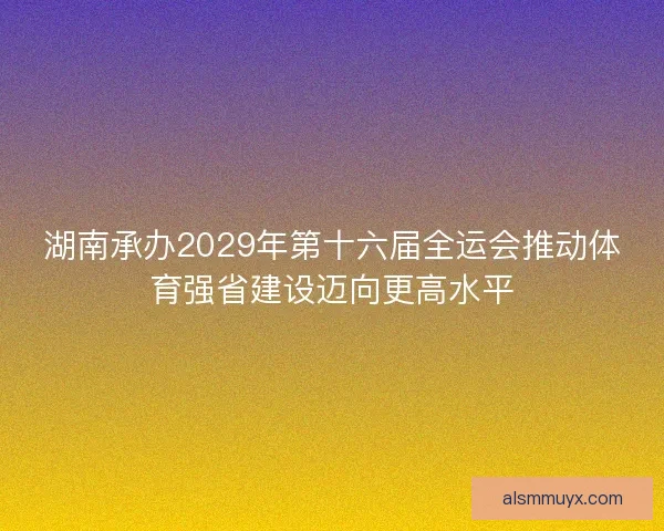 湖南承办2029年第十六届全运会推动体育强省建设迈向更高水平