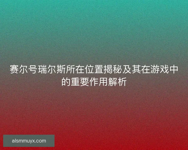 赛尔号瑞尔斯所在位置揭秘及其在游戏中的重要作用解析