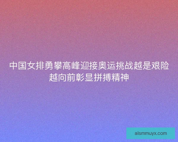 中国女排勇攀高峰迎接奥运挑战越是艰险越向前彰显拼搏精神