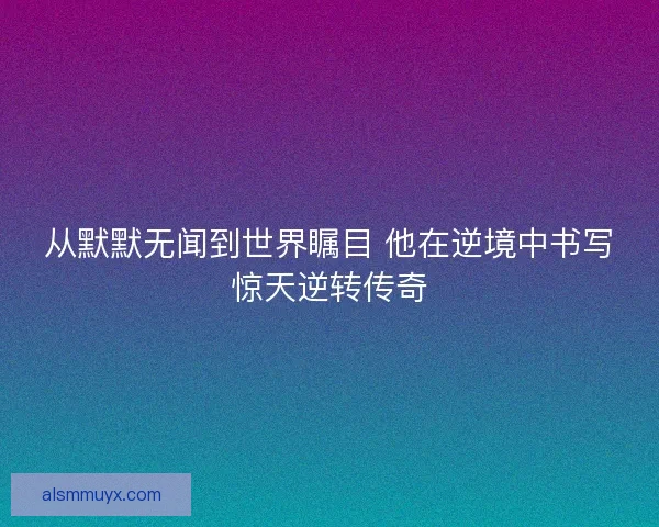 从默默无闻到世界瞩目 他在逆境中书写惊天逆转传奇