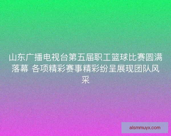 山东广播电视台第五届职工篮球比赛圆满落幕 各项精彩赛事精彩纷呈展现团队风采