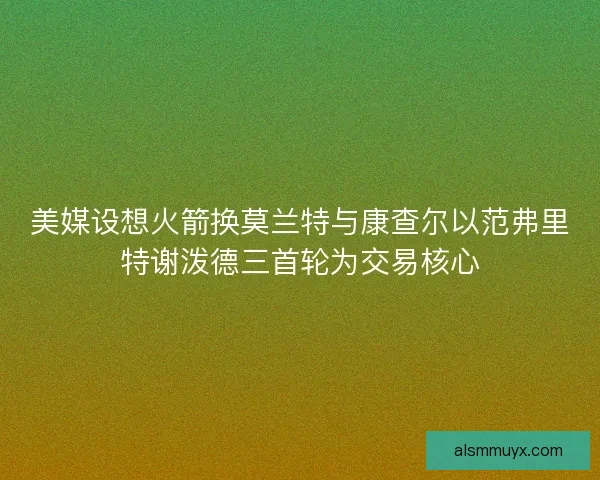 美媒设想火箭换莫兰特与康查尔以范弗里特谢泼德三首轮为交易核心