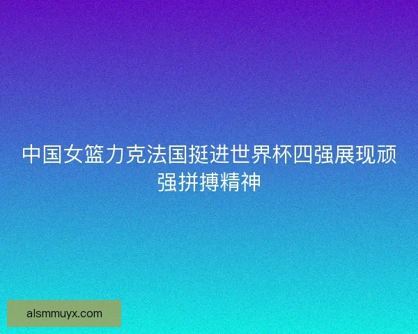 中国女篮力克法国挺进世界杯四强展现顽强拼搏精神