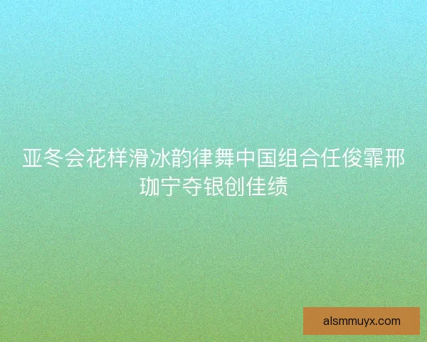 亚冬会花样滑冰韵律舞中国组合任俊霏邢珈宁夺银创佳绩