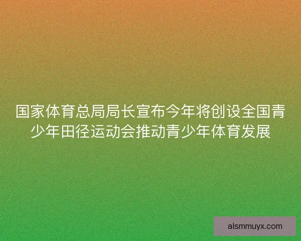 国家体育总局局长宣布今年将创设全国青少年田径运动会推动青少年体育发展