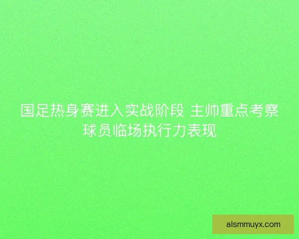 国足热身赛进入实战阶段 主帅重点考察球员临场执行力表现