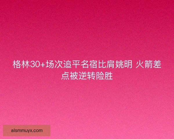 格林30+场次追平名宿比肩姚明 火箭差点被逆转险胜 格林30+场次追平名宿比肩姚明 火箭差点被逆转险胜