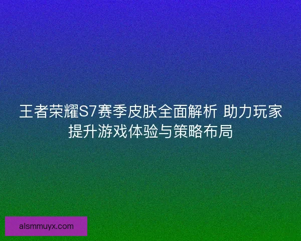 王者荣耀S7赛季皮肤全面解析 助力玩家提升游戏体验与策略布局