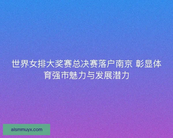 世界女排大奖赛总决赛落户南京 彰显体育强市魅力与发展潜力