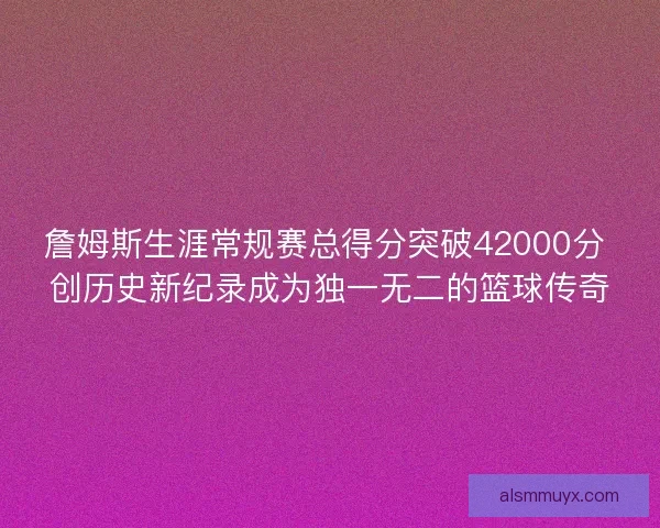 詹姆斯生涯常规赛总得分突破42000分 创历史新纪录成为独一无二的篮球传奇 詹姆斯生涯常规赛总得分突破42000分 创历史新纪录成为独一无二的篮球传奇