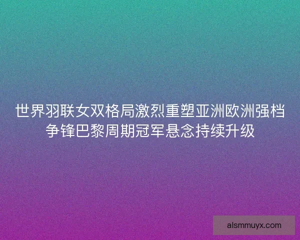 世界羽联女双格局激烈重塑亚洲欧洲强档争锋巴黎周期冠军悬念持续升级 世界羽联女双格局激烈重塑亚洲欧洲强档争锋巴黎周期冠军悬念持续升级