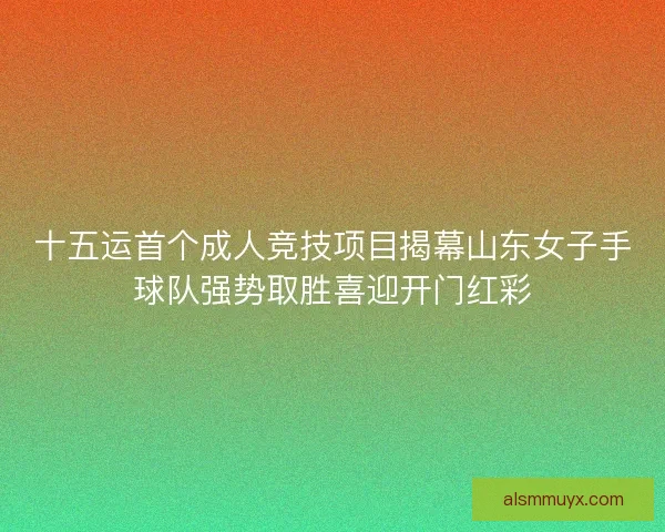 十五运首个成人竞技项目揭幕山东女子手球队强势取胜喜迎开门红彩