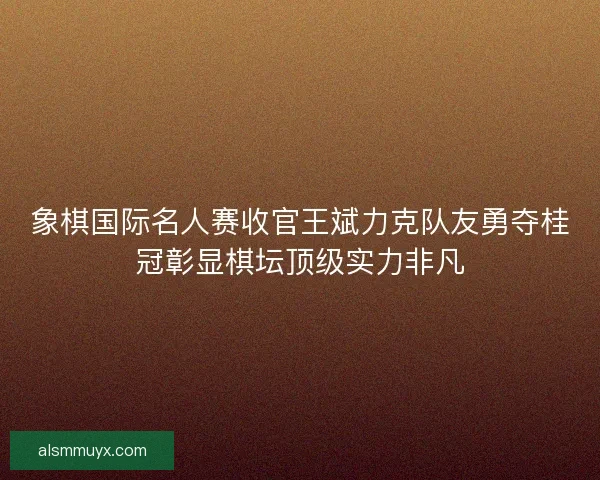 象棋国际名人赛收官王斌力克队友勇夺桂冠彰显棋坛顶级实力非凡