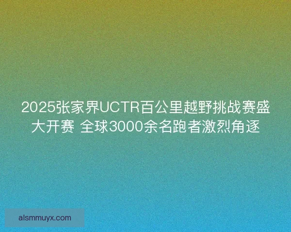 2025张家界UCTR百公里越野挑战赛盛大开赛 全球3000余名跑者激烈角逐