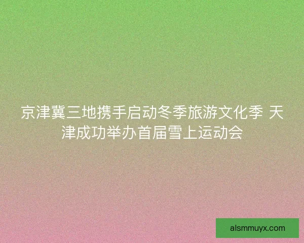 京津冀三地携手启动冬季旅游文化季 天津成功举办首届雪上运动会