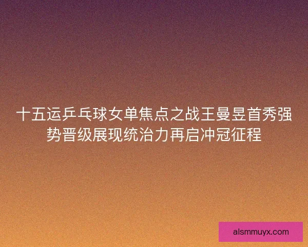 十五运乒乓球女单焦点之战王曼昱首秀强势晋级展现统治力再启冲冠征程