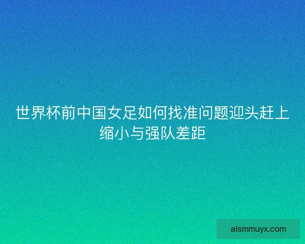 世界杯前中国女足如何找准问题迎头赶上缩小与强队差距