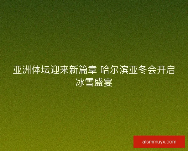 亚洲体坛迎来新篇章 哈尔滨亚冬会开启冰雪盛宴