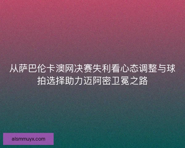 从萨巴伦卡澳网决赛失利看心态调整与球拍选择助力迈阿密卫冕之路
