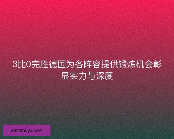 3比0完胜德国为各阵容提供锻炼机会彰显实力与深度 3比0完胜德国为各阵容提供锻炼机会彰显实力与深度