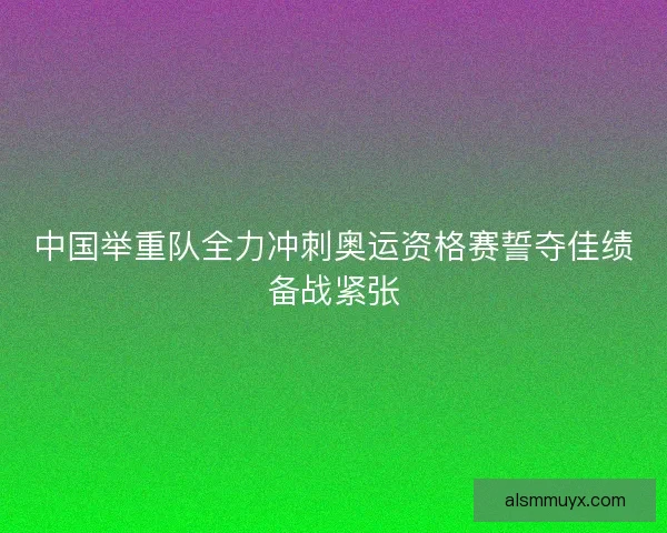 中国举重队全力冲刺奥运资格赛誓夺佳绩备战紧张